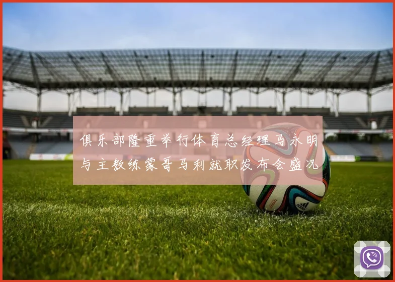 俱乐部隆重举行体育总经理马永明与主教练蒙哥马利就职发布会盛况回顾
