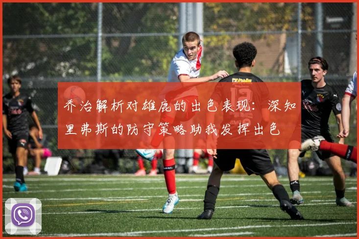 乔治解析对雄鹿的出色表现：深知里弗斯的防守策略助我发挥出色