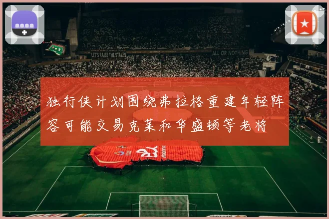 独行侠计划围绕弗拉格重建年轻阵容可能交易克莱和华盛顿等老将