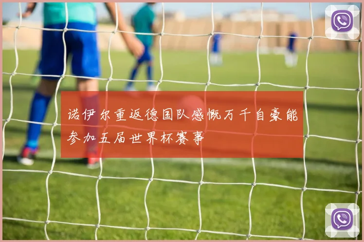 诺伊尔重返德国队感慨万千自豪能参加五届世界杯赛事