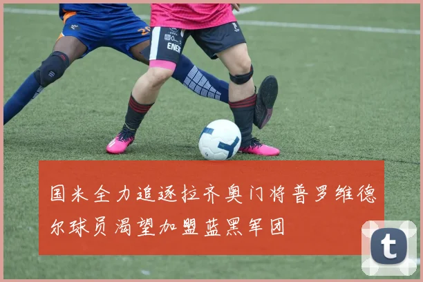 国米全力追逐拉齐奥门将普罗维德尔球员渴望加盟蓝黑军团