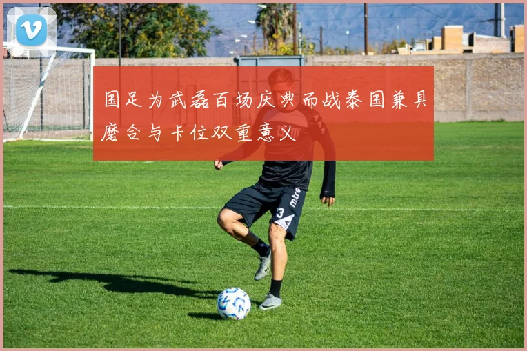国足为武磊百场庆典而战泰国兼具磨合与卡位双重意义