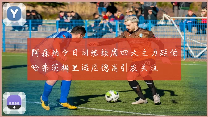 阿森纳今日训练缺席四大主力廷伯哈弗茨梅里诺厄德高引发关注