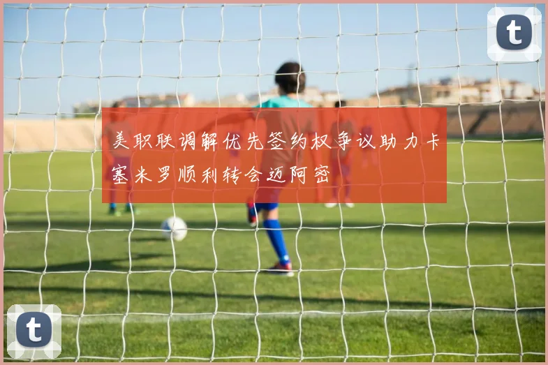 美职联调解优先签约权争议助力卡塞米罗顺利转会迈阿密