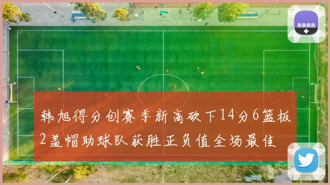 韩旭得分创赛季新高砍下14分6篮板2盖帽助球队获胜正负值全场最佳