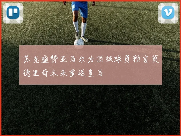 苏克盛赞亚马尔为顶级球员预言莫德里奇未来重返皇马