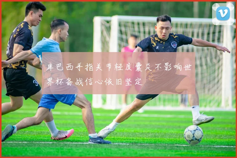 库巴西手指关节轻度囊炎不影响世界杯备战信心依旧坚定