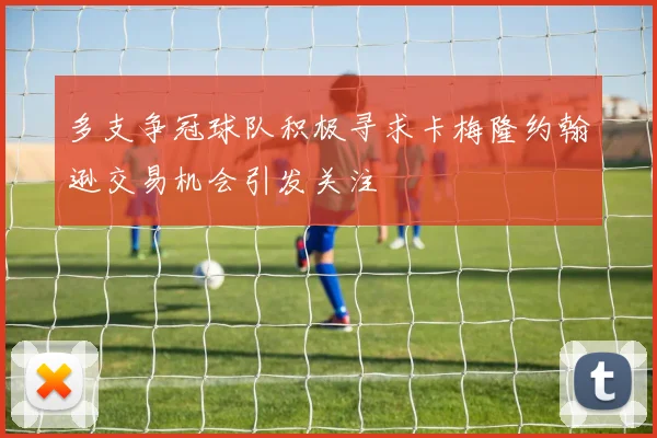 多支争冠球队积极寻求卡梅隆约翰逊交易机会引发关注