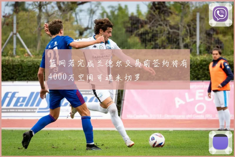 篮网若完成兰德尔交易前签约将有4000万空间可追米切罗