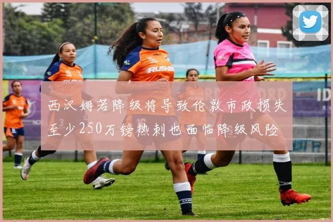 西汉姆若降级将导致伦敦市政损失至少250万镑热刺也面临降级风险