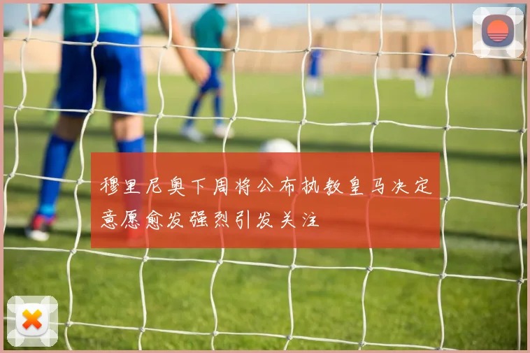 穆里尼奥下周将公布执教皇马决定意愿愈发强烈引发关注
