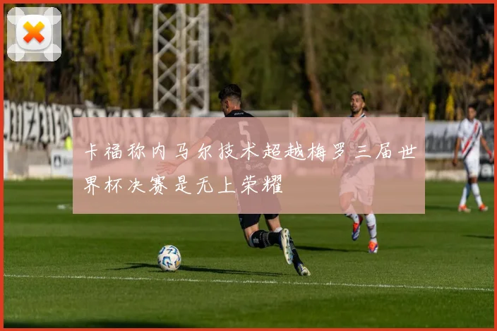 卡福称内马尔技术超越梅罗三届世界杯决赛是无上荣耀