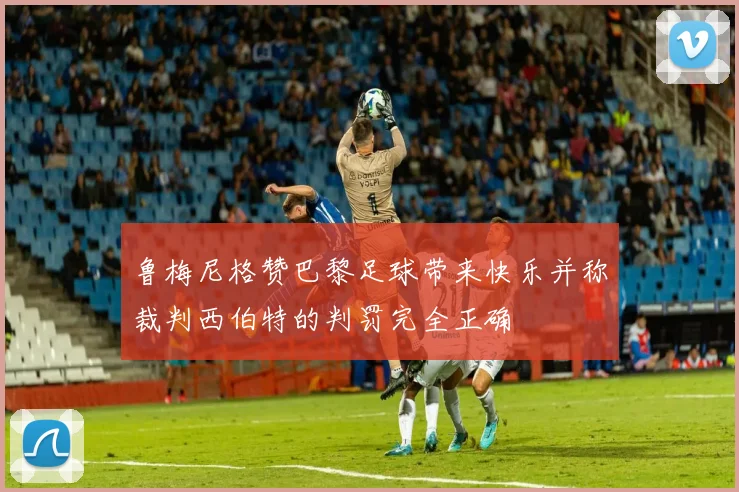 鲁梅尼格赞巴黎足球带来快乐并称裁判西伯特的判罚完全正确