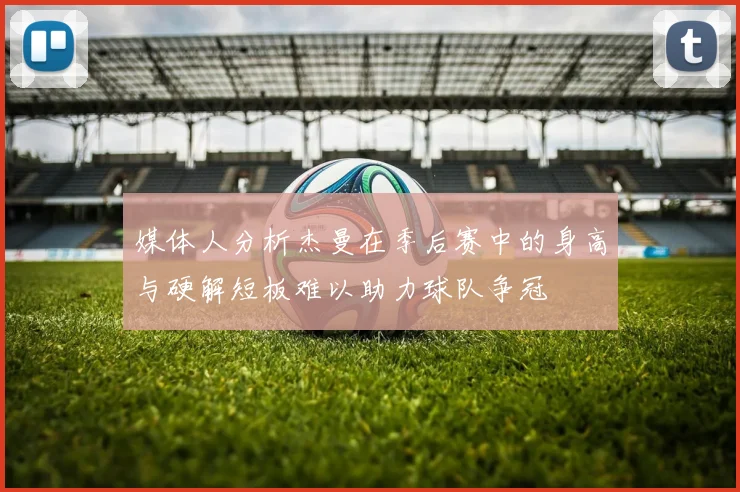 媒体人分析杰曼在季后赛中的身高与硬解短板难以助力球队争冠