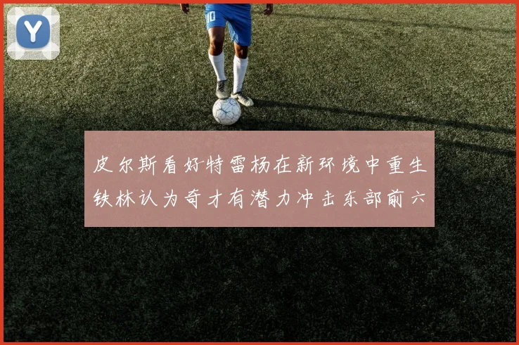 皮尔斯看好特雷杨在新环境中重生铁林认为奇才有潜力冲击东部前六名