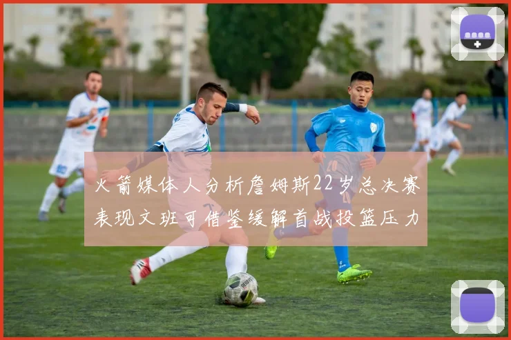 火箭媒体人分析詹姆斯22岁总决赛表现文班可借鉴缓解首战投篮压力