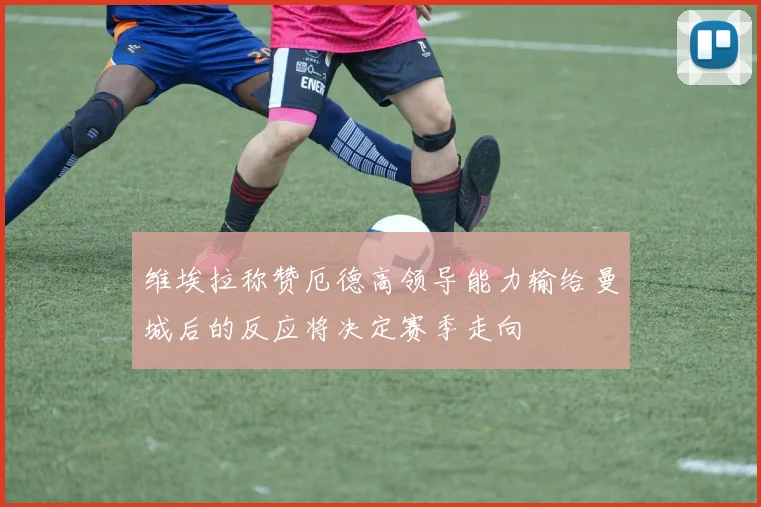 维埃拉称赞厄德高领导能力输给曼城后的反应将决定赛季走向